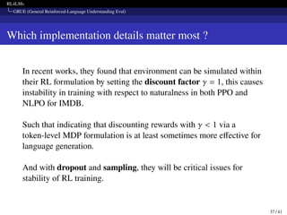 RL4LMs
GRUE (General Reinforced-Language Understanding Eval)
Which implementation details matter most ?
In recent works, they found that environment can be simulated within
their RL formulation by setting the discount factor 𝛾 = 1, this causes
instability in training with respect to naturalness in both PPO and
NLPO for IMDB.
Such that indicating that discounting rewards with 𝛾  1 via a
token-level MDP formulation is at least sometimes more effective for
language generation.
And with dropout and sampling, they will be critical issues for
stability of RL training.
37 / 41
 