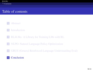 RL4LMs
Conclusion
Table of contents
1 Abstract
2 Introduction
3 RL4LMs: A Library for Training LMs with RL
4 NLPO: Natural Language Policy Optimization
5 GRUE (General Reinforced-Language Understanding Eval)
6 Conclusion
38 / 41
 