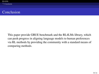 RL4LMs
Conclusion
Conclusion
This paper provide GRUE benchmark and the RL4LMs library, which
can push progress in aligning language models to human preferences
via RL methods by providing the community with a standard means of
comparing methods.
39 / 41
 