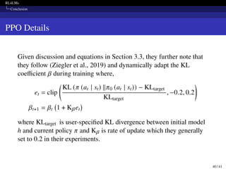 RL4LMs
Conclusion
PPO Details
Given discussion and equations in Section 3.3, they further note that
they follow (Ziegler et al., 2019) and dynamically adapt the KL
coefficient 𝛽 during training where,
et = clip

KL (𝜋 (at | st) ∥𝜋0 (at | st)) − KLtarget
KLtarget
, −0.2, 0.2

𝛽t+1 = 𝛽t 1 + K𝛽et

where KLtarget is user-specified KL divergence between initial model
h and current policy 𝜋 and K𝛽 is rate of update which they generally
set to 0.2 in their experiments.
40 / 41
 