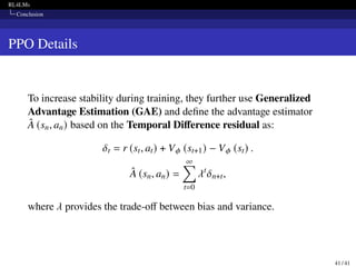 RL4LMs
Conclusion
PPO Details
To increase stability during training, they further use Generalized
Advantage Estimation (GAE) and define the advantage estimator
Â (sn, an) based on the Temporal Difference residual as:
𝛿t = r (st, at) + V𝜙 (st+1) − V𝜙 (st) .
Â (sn, an) =
∞
∑︁
t=0
𝜆t
𝛿n+t,
where 𝜆 provides the trade-off between bias and variance.
41 / 41
 
