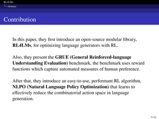 RL4LMs
Abstract
Contribution
In this paper, they first introduce an open-source modular library,
RL4LMs, for optimizing language generators with RL.
Also, they present the GRUE (General Reinforced-language
Understanding Evaluation) benchmark, the benchmark uses reward
functions which capture automated measures of human preference.
After that, they introduce an easy-to-use, performant RL algorithm,
NLPO (Natural Language Policy Optimization) that learns to
effectively reduce the combinatorial action space in language
generation.
5 / 41
 