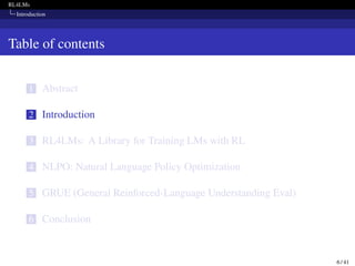 RL4LMs
Introduction
Table of contents
1 Abstract
2 Introduction
3 RL4LMs: A Library for Training LMs with RL
4 NLPO: Natural Language Policy Optimization
5 GRUE (General Reinforced-Language Understanding Eval)
6 Conclusion
6 / 41
 