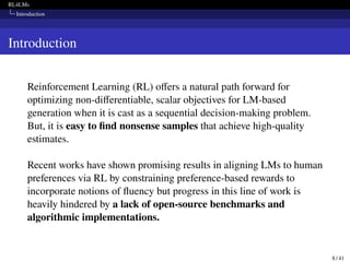 RL4LMs
Introduction
Introduction
Reinforcement Learning (RL) offers a natural path forward for
optimizing non-differentiable, scalar objectives for LM-based
generation when it is cast as a sequential decision-making problem.
But, it is easy to find nonsense samples that achieve high-quality
estimates.
Recent works have shown promising results in aligning LMs to human
preferences via RL by constraining preference-based rewards to
incorporate notions of fluency but progress in this line of work is
heavily hindered by a lack of open-source benchmarks and
algorithmic implementations.
8 / 41
 