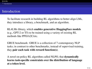 RL4LMs
Introduction
Introduction
To facilitate research in building RL algorithms to better align LMs,
they introduce a library, a benchmark, and an algorithm.
RL4LMs library, which enables generative HuggingFace models
(e.g., GPT-2 or T5) to be trained using a variety of existing RL
methods like PPO/A2C/etc.
GRUE benchmark: GRUE is a collection of 7 contemporary NLP
tasks; in contrast to other benchmarks, instead of supervised training,
they pair each task with reward function(s).
A novel on-policy RL algorithm called NLPO, that dynamically
learns task-specific constraints over the distribution of language
at a token level.
9 / 41
 