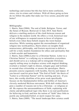 technology and science but this has led to more confusion,
stress, rise in crimes and violence. With all these going on how
do we follow the paths that make our lives serene, peaceful and
better?
Bibliography:
1. Harris, Sam (2004). The end of faith: Religion, Terror, and
the future of Reason. Retrieved 12 July 2014. Sam Harris
delivers a startling analysis of the clash between reason and
religion in the modern world. He offers a vivid, historical tour
of our willingness to suspend reason in favor of religious
beliefs even when these beliefs inspire the worst human
atrocities. While warning against the encroachment of organized
religion into world politics, Harris draws on insights from
neuroscience, philosophy, and Eastern mysticism to deliver a
call for a truly modern foundation for ethics and spirituality that
is both secular and humanistic.
2. Harris, Sam (2006).Letter to a Christian Nation. Letter to a
Christian Nation" is a rallying cry to rationalists everywhere
and should serve as a wakeup call to retrograde Christians
eagerly toiling away to displace science with magical thinking,
overturn a woman's right to choose, relegate gays and lesbians
to second class citizenship, or ensure the apocalypse. Harris
presents concise arguments with lucidity, brevity and impact. If
you haven't read his prior book "The End of Faith" the thesis of
"Letter to a Christian Nation" will be startling and new. If you
have, this worthy distillate of his prior work specifically
focuses on the fundamentalist follies and foibles of America's
cleverly marketed McJesus movement. With deft strokes Harris
pens a number of reasons not to be a Christian - or religious at
all. He exposes the unreasonableness of faith, explaining with
clarity and philosophical rigor why there is no real justification
for believing in God, and how the notion of "faith" does little to
justify any unfounded belief, or merit respect for same.
3. Harris, Sam (2009). "The moral landscape How science could
 