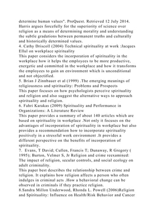 determine human values". ProQuest. Retrieved 12 July 2014.
Harris argues forcefully for the superiority of science over
religion as a means of determining morality and understanding
the subtle gradations between permanent truths and culturally
and historically determined values.
4. Cathy Driscoll (2004) Technical spirituality at work :Jacques
Ellul on workplace spirituality
This paper considers the incorporation of spirituality in the
workplace how it helps the employees to be more productive,
energetic and committed in the workplace and how it transforms
the employees to gain an environment which is unconditional
and not objectified.
5. Brian J Zinnbauer et al (1999) .The emerging meanings of
religiousness and spirituality: Problems and Prospects
This paper focuses on how psychologists perceive spirituality
and religion and also suggest the alternative ways to approach
spirituality and religion.
6. Fahri Karakas (2009) Spirituality and Performance in
Organizations: A Literature Review
This paper provides a summary of about 140 articles which are
based on spirituality in workplace .Not only it focuses on the
advantages of incorporation of spirituality in workplace but also
provides a recommendation how to incorporate spirituality
positively in a stressful work environment .It provides a
different perspective on the benefits of incorporation of
spirituality.
7. Evans, T David; Cullen, Francis T; Dunaway, R Gregory (
1995); Burton, Velmer S, Jr Religion and crime reexamined:
The impact of religion, secular controls, and social ecology on
adult criminality.
This paper best describes the relationship between crime and
religion. It explains how religion affects a person who often
indulges in criminal acts .How a behavioral change can be
observed in criminals if they practice religion.
8.Sandra Millon Underwood, Rhonda L. Powell (2006)Religion
and Spirituality: Influence on Health/Risk Behavior and Cancer
 