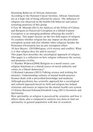 Screening Behavior of African Americans
According to the National Cancer Institute, African Americans
are at a high risk of being affected by cancer. The influence of
religion was observed on the health/risk behavior and cancer
screening practices of this group.
9.Yaw M. Mensah (2013).An Analysis of the Effect of Culture
and Religion on Perceived Corruption in a Global Context
Corruption is an emerging problems affecting the world’s
economy. This paper focuses on the two fold aspect of religion.
To examine whether religion has any impact on the prevalent
corruption system and also whether other religious besides the
Protestant Christianity has an anti corruption effect.
10.Jaco Beyers (2010)Religion, civil society and conflict: What
is it that religion does for and to society?
This paper best describes the sociological approach of religion.
This paper is a reflection on how religion influences the society
and promotes civility.
11 Heather Widows(2004) Religion as a moral source :can
religion functiona as a shared source of moral authority and
values in a liberal democracy?
12.Richard Lakeman (2013).Talking science and wishing for
miracles: Understanding cultures of mental health practice.
Science deals with a prescribed knowledge and medicine
Although psychiatry has scientific approach but a sociological
and cultural approach based on faith and religion has helped
clinicians and nurses to improvise the mental health care system
13.Elaine Howard Ecklund,Elizabeth Long (2011) Scientists and
Spirituality
How spirituality or religion is perceived by scientists and how it
affects them, also a comparative analysis was done to find out
spirituality in general population with that of scientists
 
