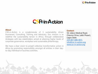 About
CSR-in-Action is a conglomerate of 3 sustainability driven
businesses; Consulting, Training and Advocacy. Our mission is to
redefine the sustainability terrain in Africa, through collaborative
strategies with key stakeholders aimed at attaining higher levels of
corporate governance, workplace and sustainable philanthropy.
We have a clear vision to propel collective transformative action in
Africa by promoting responsibility amongst all entities in their day-
to-day individual or business activities.
Contact:
54, Udeco Medical Road,
Chevron Drive, Lekki Phase1,
Lagos State.
234-807-688-4871
info@csr-in-action.org
www.csr-in-action.org
 