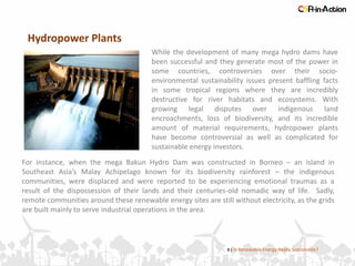 Hydropower Plants
3 | Is Renewable Energy Really Sustainable?
While the development of many mega hydro dams have
been successful and they generate most of the power in
some countries, controversies over their socio-
environmental sustainability issues present baffling facts
in some tropical regions where they are incredibly
destructive for river habitats and ecosystems. With
growing legal disputes over indigenous land
encroachments, loss of biodiversity, and its incredible
amount of material requirements, hydropower plants
have become controversial as well as complicated for
sustainable energy investors.
For instance, when the mega Bakun Hydro Dam was constructed in Borneo – an island in
Southeast Asia’s Malay Achipelago known for its biodiversity rainforest – the indigenous
communities, were displaced and were reported to be experiencing emotional traumas as a
result of the dispossession of their lands and their centuries-old nomadic way of life. Sadly,
remote communities around these renewable energy sites are still without electricity, as the grids
are built mainly to serve industrial operations in the area.
 