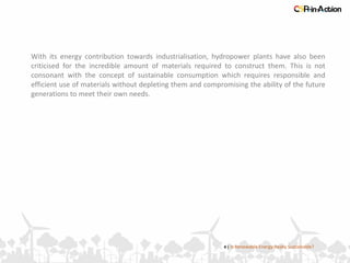 4 | Is Renewable Energy Really Sustainable?
With its energy contribution towards industrialisation, hydropower plants have also been
criticised for the incredible amount of materials required to construct them. This is not
consonant with the concept of sustainable consumption which requires responsible and
efficient use of materials without depleting them and compromising the ability of the future
generations to meet their own needs.
 