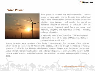 Wind Power
5 | Is Renewable Energy Really Sustainable?
Wind power is currently the environmentalists’ favorite
source of renewable energy. Despite their celebrated
status, wind powers remain uneconomic even with heavy
subsidies from taxpayers and require the use of an
incredible amount of material to construct. From an
environmental viewpoint wind farms are noisy, land
intensive, unsightly, and hazardous to birds – including
endangered species.
Among the critics were members of the fishing community who fear the poles of the turbines,
which would be sunk about 80 feet into the seabed, and could disrupt the feeding or nursing
grounds of valuable fish. Previous wind-power projects showed that the plants can become
virtual killing fields for migrating birds and endangered species, as seen, when the massive 7,000-
turbine power plant in California’s Altamont Pass killed 182 birds over a two-year period ending in
1992.
In a given incident, a plan to anchor 170 towering wind
turbines five miles off the coast of Massachusetts Cape
Cod created some criticisms.
 