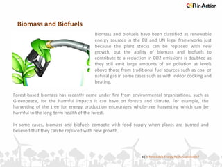 Biomass and Biofuels
6 | Is Renewable Energy Really Sustainable?
Biomass and biofuels have been classified as renewable
energy sources in the EU and UN legal frameworks just
because the plant stocks can be replaced with new
growth, but the ability of biomass and biofuels to
contribute to a reduction in CO2 emissions is doubted as
they still emit large amounts of air pollution at levels
above those from traditional fuel sources such as coal or
natural gas in some cases such as with indoor cooking and
heating.
Forest-based biomass has recently come under fire from environmental organisations, such as
Greenpeace, for the harmful impacts it can have on forests and climate. For example, the
harvesting of the tree for energy production encourages whole-tree harvesting which can be
harmful to the long-term health of the forest.
In some cases, biomass and biofuels compete with food supply when plants are burned and
believed that they can be replaced with new growth.
 