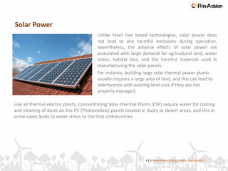 Solar Power
7 | Is Renewable Energy Really Sustainable?
Unlike fossil fuel based technologies, solar power does
not lead to any harmful emissions during operation,
nevertheless, the adverse effects of solar power are
associated with large demand for agricultural land, water
stress, habitat loss, and the harmful materials used in
manufacturing the solar panels.
Like all thermal electric plants, Concentrating Solar-thermal Plants (CSP) require water for cooling
and cleaning of dusts on the PV (Photovoltaic) panels located in dusty or desert areas, and this in
some cases leads to water stress to the host communities.
For instance, building large solar thermal power plants
usually requires a large area of land, and this can lead to
interference with existing land uses if they are not
properly managed.
 