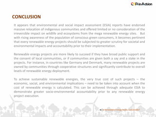 CONCLUSION
8 | Is Renewable Energy Really Sustainable?
It appears that environmental and social impact assessment (ESIA) reports have endorsed
massive relocation of indigenous communities and offered limited or no consideration of the
irreversible impact on wildlife and ecosystems from the mega renewable energy sites. But
with rising awareness of the population of conscious green consumers, it becomes pertinent
that every renewable energy projects should be subjected to greater scrutiny for societal and
environmental impacts and accountability prior to their implementation.
Renewable energy projects are more likely to succeed if they have broad public support and
the consent of local communities, or if communities are given both a say and a stake in the
projects. For instance, in countries like Germany and Denmark, many renewable projects are
owned by communities through cooperative structures and significantly contribute to overall
levels of renewable energy deployment.
To achieve sustainable renewable energies, the very true cost of such projects – the
economic, social, and environmental implications – need to be taken into account when the
cost of renewable energy is calculated. This can be achieved through adequate ESIA to
demonstrate greater socio-environmental accountability prior to any renewable energy
project execution.
 