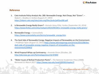 Reference
1. Cato Institute Policy Analysis No. 280: Renewable Energy: Not Cheap, Not “Green”. –
Robert L. Bradley Jr, Forbes (August 27, 1997)
https://object.cato.org/sites/cato.org/files/pubs/pdf/pa280.pdf
2. Is Renewable Energy Really Green? - Kamala Vainy Pillai, Forbes (September 24, 2014)
https://www.forbes.com/sites/realspin/2014/09/24/is-renewable-energy-really-green/
3. Renewable Energy. – ScienceDaily
https://www.sciencedaily.com/terms/renewable_energy.htm
4. The Dark Side of Renewable Energy: Negative Impacts of Renewables on the Environment.
- Pradhnya Tajne (August 13, 2015) https://www.altenergymag.com/article/2015/08/the-
dark-side-of-renewable-energy-negative-impacts-of-renewables-on-the-
environment/20963/
5. Wind Proposal Whips up Controversy. - Amanda Onion (October, 29)
http://abcnews.go.com/Technology/story?id=97849
6. “Water Issues of Biofuel Production Plants”. - The National Academies Press (2008).
Retrieved 31 March 2017. https://www.nap.edu/read/12039/chapter/7
9 | Is Renewable Energy Really Sustainable?
 
