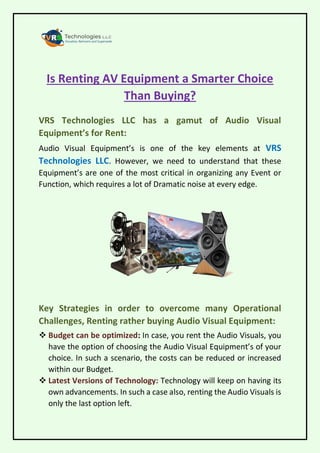 Is Renting AV Equipment a Smarter Choice
Than Buying?
VRS Technologies LLC has a gamut of Audio Visual
Equipment’s for Rent:
Audio Visual Equipment’s is one of the key elements at VRS
Technologies LLC. However, we need to understand that these
Equipment’s are one of the most critical in organizing any Event or
Function, which requires a lot of Dramatic noise at every edge.
Key Strategies in order to overcome many Operational
Challenges, Renting rather buying Audio Visual Equipment:
 Budget can be optimized: In case, you rent the Audio Visuals, you
have the option of choosing the Audio Visual Equipment’s of your
choice. In such a scenario, the costs can be reduced or increased
within our Budget.
 Latest Versions of Technology: Technology will keep on having its
own advancements. In such a case also, renting the Audio Visuals is
only the last option left.
 