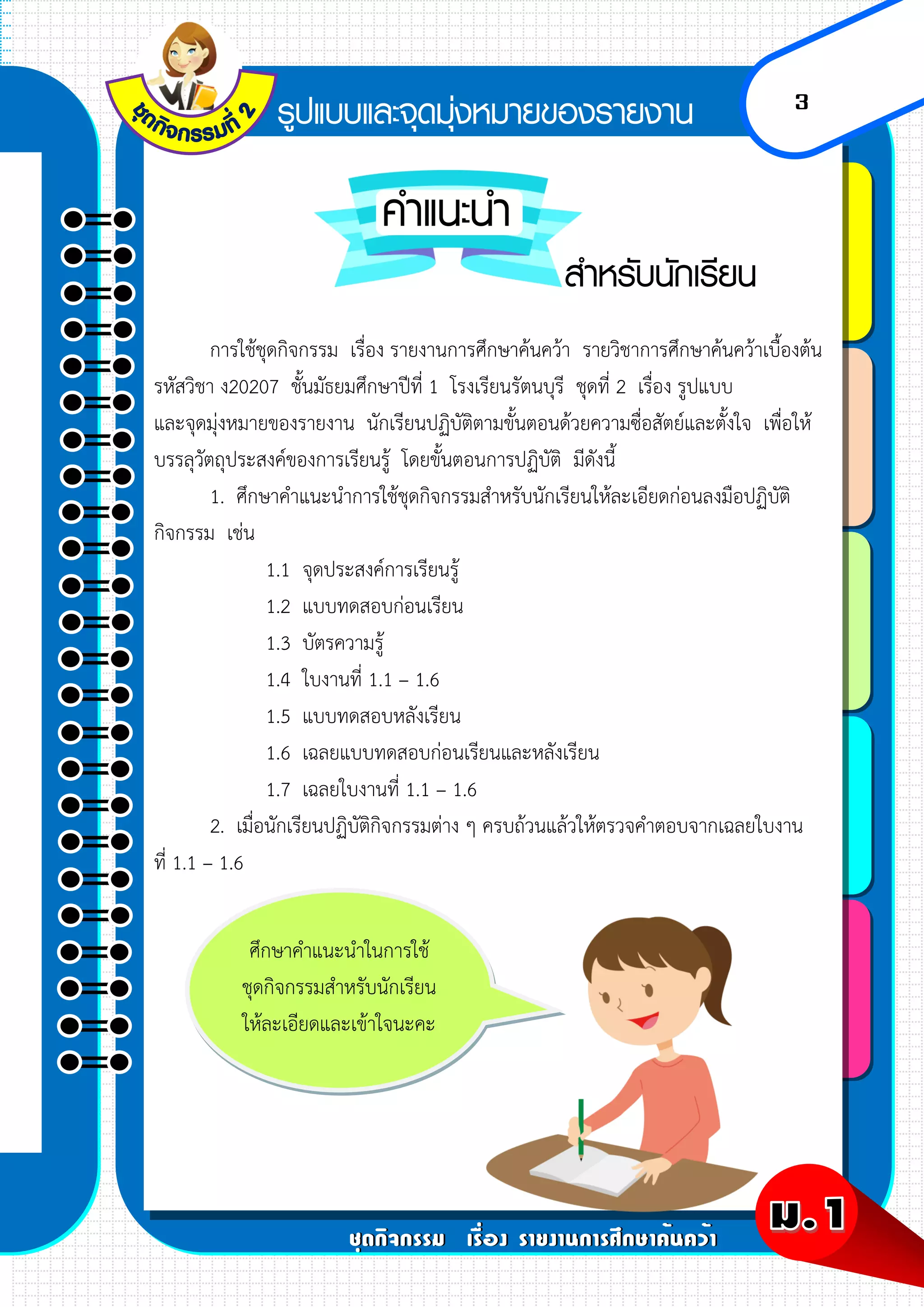 3
การใช้ชุดกิจกรรม เรื่อง รายงานการศึกษาค้นคว้า รายวิชาการศึกษาค้นคว้าเบื้องต้น
รหัสวิชา ง20207 ชั้นมัธยมศึกษาปีที่ 1 โรงเรียนรัตนบุรี ชุดที่ 2 เรื่อง รูปแบบ
และจุดมุ่งหมายของรายงาน นักเรียนปฏิบัติตามขั้นตอนด้วยความซื่อสัตย์และตั้งใจ เพื่อให้
บรรลุวัตถุประสงค์ของการเรียนรู้ โดยขั้นตอนการปฏิบัติ มีดังนี้
1. ศึกษาคาแนะนาการใช้ชุดกิจกรรมสาหรับนักเรียนให้ละเอียดก่อนลงมือปฏิบัติ
กิจกรรม เช่น
1.1 จุดประสงค์การเรียนรู้
1.2 แบบทดสอบก่อนเรียน
1.3 บัตรความรู้
1.4 ใบงานที่ 1.1 – 1.6
1.5 แบบทดสอบหลังเรียน
1.6 เฉลยแบบทดสอบก่อนเรียนและหลังเรียน
1.7 เฉลยใบงานที่ 1.1 – 1.6
2. เมื่อนักเรียนปฏิบัติกิจกรรมต่าง ๆ ครบถ้วนแล้วให้ตรวจคาตอบจากเฉลยใบงาน
ที่ 1.1 – 1.6
ศึกษาคาแนะนาในการใช้
ชุดกิจกรรมสาหรับนักเรียน
ให้ละเอียดและเข้าใจนะคะ
 