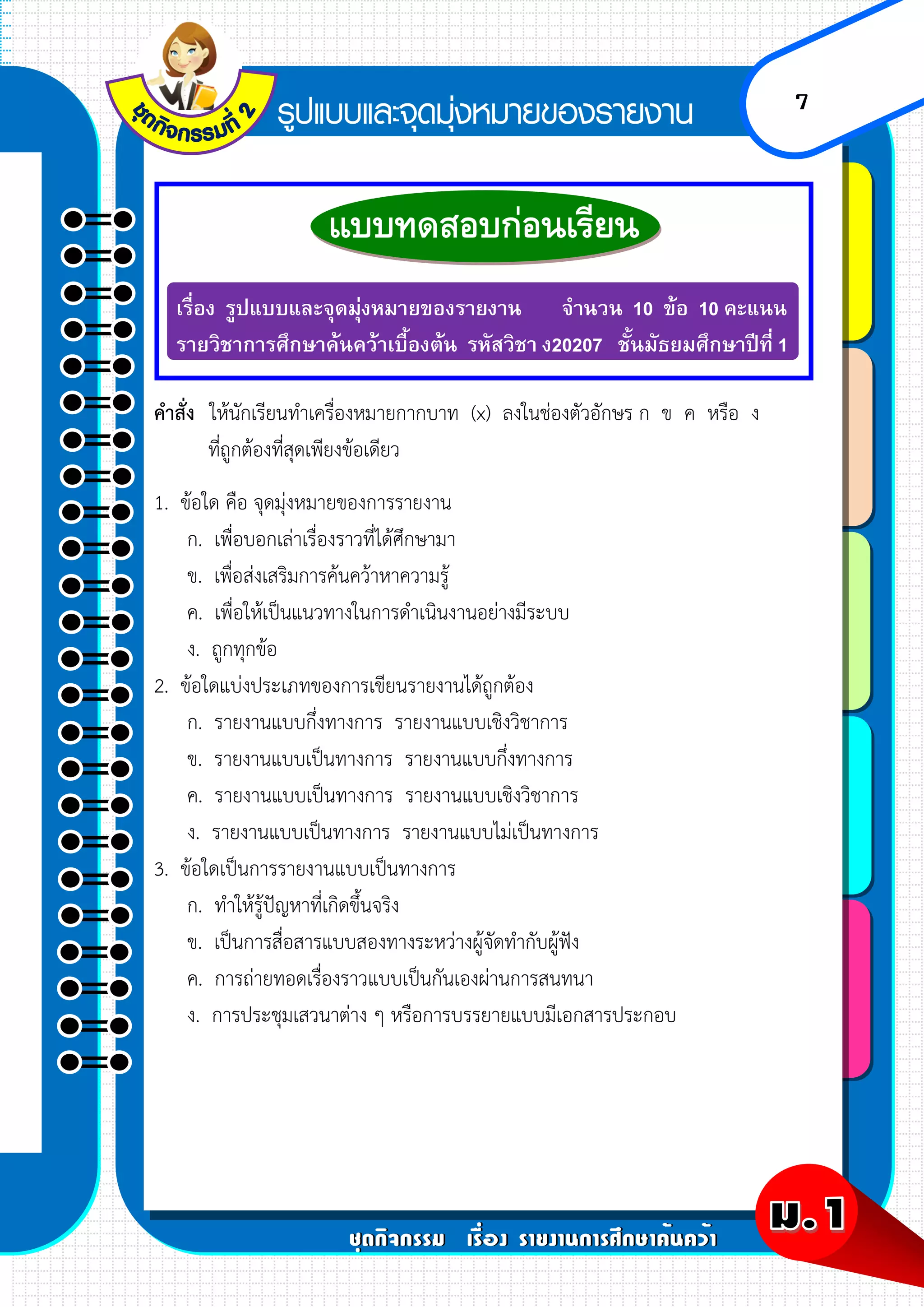 7
เรื่อง รูปแบบและจุดมุ่งหมายของรายงาน จานวน 10 ข้อ 10 คะแนน
รายวิชาการศึกษาค้นคว้าเบื้องต้น รหัสวิชา ง20207 ชั้นมัธยมศึกษาปีที่ 1
คาสั่ง ให้นักเรียนทาเครื่องหมายกากบาท (x) ลงในช่องตัวอักษร ก ข ค หรือ ง
ที่ถูกต้องที่สุดเพียงข้อเดียว
1. ข้อใด คือ จุดมุ่งหมายของการรายงาน
ก. เพื่อบอกเล่าเรื่องราวที่ได้ศึกษามา
ข. เพื่อส่งเสริมการค้นคว้าหาความรู้
ค. เพื่อให้เป็นแนวทางในการดาเนินงานอย่างมีระบบ
ง. ถูกทุกข้อ
2. ข้อใดแบ่งประเภทของการเขียนรายงานได้ถูกต้อง
ก. รายงานแบบกึ่งทางการ รายงานแบบเชิงวิชาการ
ข. รายงานแบบเป็นทางการ รายงานแบบกึ่งทางการ
ค. รายงานแบบเป็นทางการ รายงานแบบเชิงวิชาการ
ง. รายงานแบบเป็นทางการ รายงานแบบไม่เป็นทางการ
3. ข้อใดเป็นการรายงานแบบเป็นทางการ
ก. ทาให้รู้ปัญหาที่เกิดขึ้นจริง
ข. เป็นการสื่อสารแบบสองทางระหว่างผู้จัดทากับผู้ฟัง
ค. การถ่ายทอดเรื่องราวแบบเป็นกันเองผ่านการสนทนา
ง. การประชุมเสวนาต่าง ๆ หรือการบรรยายแบบมีเอกสารประกอบ
 