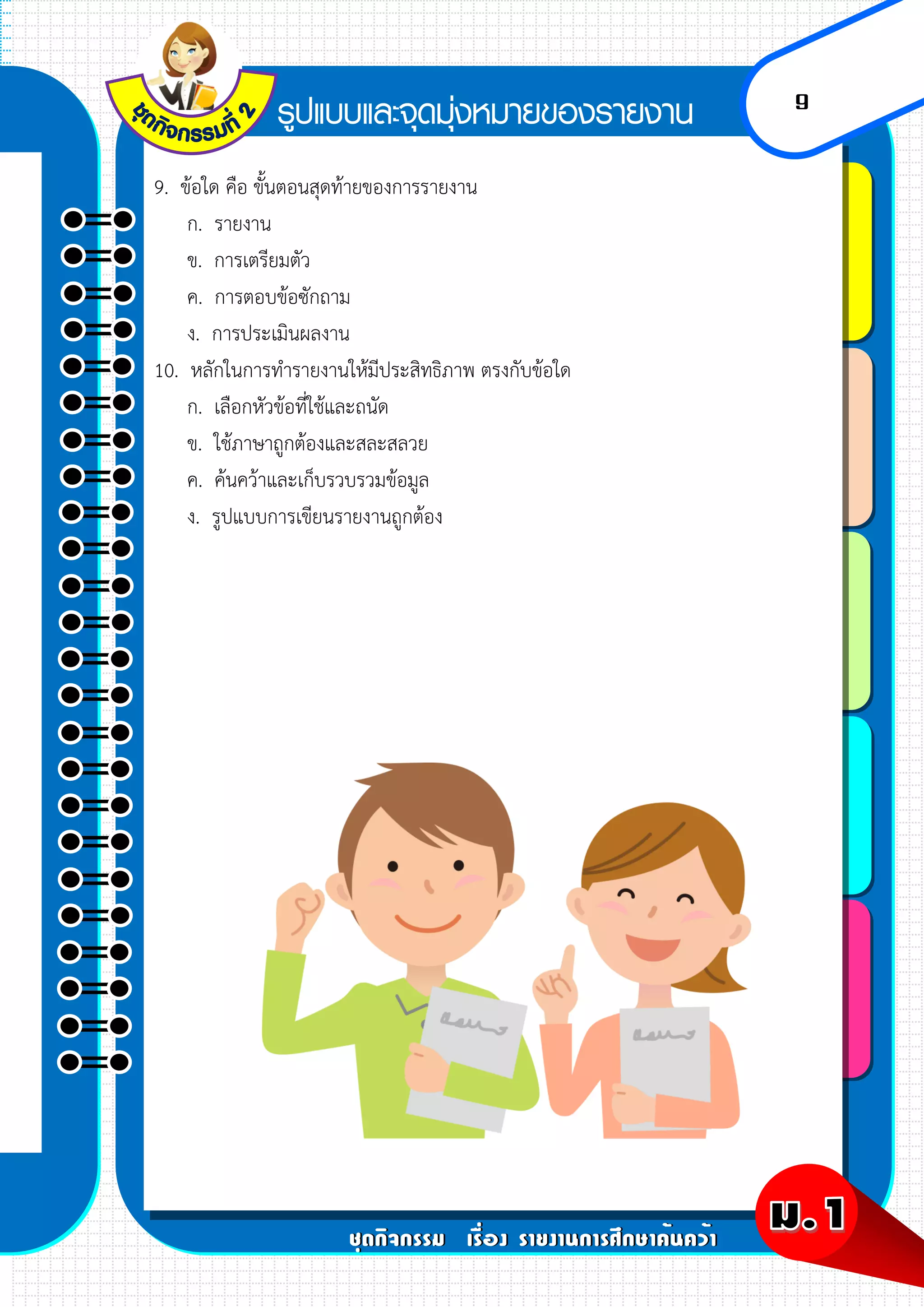 9
9. ข้อใด คือ ขั้นตอนสุดท้ายของการรายงาน
ก. รายงาน
ข. การเตรียมตัว
ค. การตอบข้อซักถาม
ง. การประเมินผลงาน
10. หลักในการทารายงานให้มีประสิทธิภาพ ตรงกับข้อใด
ก. เลือกหัวข้อที่ใช้และถนัด
ข. ใช้ภาษาถูกต้องและสละสลวย
ค. ค้นคว้าและเก็บรวบรวมข้อมูล
ง. รูปแบบการเขียนรายงานถูกต้อง
 