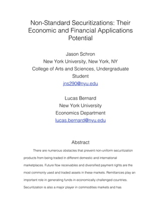 Non-Standard Securitizations: Their
   Economic and Financial Applications
                Potential

                             Jason Schron
             New York University, New York, NY
      College of Arts and Sciences, Undergraduate
                                  Student
                           jns290@nyu.edu


                             Lucas Bernard
                         New York University
                      Economics Department
                      lucas.bernard@nyu.edu



                                 Abstract
      There are numerous obstacles that prevent non-uniform securitization

products from being traded in different domestic and international

marketplaces. Future ﬂow receivables and diversiﬁed payment rights are the

most commonly used and traded assets in these markets. Remittances play an

important role in generating funds in economically challenged countries.

Securitization is also a major player in commodities markets and has
 