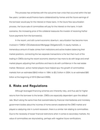 This process has similarities with the sub-prime loan crisis that occurred within the last

few years. Lenders would finance loans collateralized by homes and the future earnings of

the borrower would pay for the interest on these loans. In the future flow securitization

process, the future sale of commodities will pay for the interest on the loans. In both

scenarios, the increasing price of the collateral reassures the investor of receiving his/her

future payments from the borrower(s).

       In the recent, and still current economic downturn, securitization has become more

involved in "CMOs" (“Collateralized Mortgage Obligations”). In equity markets, a

tremendous amount of trade comes from institutions and active traders balancing their

market positions; connecting the two separate transactions is the fact that much of the

trading in CMOs during the recent economic downturn has more to do with large and small

market players adjusting their portfolios and less to do with confidence in the real estate

market. Moreover, active market players have helped spur the growth of commodities

markets from an estimated $643 million in 1994, to $5.2 billion in 2004, to an estimated $80

billion at the beginning of 2010 (Bernard 2009).



8. Risks and Regulations
       Although leveraged financing schemes are inherently risky, and thus ask for higher

returns from the borrower to the lender, CMOs are especially dependent upon the default

rate. Much along the same lines that overestimates by financial intermediaries and monetary

government bodies about the incomes of home-owners weakened the CMO market and

played a catalyzing role in current recession, there is a similar risk relating to commodities:

Due to the necessity of looser financial restrictions when it comes to secondary markets, the

value of commodities are skyrocketing, perhaps with negative future ramifications.
 