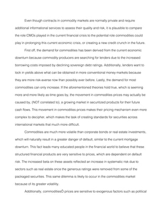 Even though contracts in commodity markets are normally private and require

additional informational services to assess their quality and risk, it is plausible to compare

the role CMOs played in the current financial crisis to the potential role commodities could

play in prolonging this current economic crisis, or creating a new credit crunch in the future.

       First off, the demand for commodities has been derived from the current economic

downturn because commodity producers are searching for lenders due to the increased

borrowing costs imposed by declining sovereign debt ratings. Additionally, lenders want to

lock in yields above what can be obtained in more conventional money markets because

they are more risk-averse now than possibly ever before. Lastly, the demand for most

commodities can only increase. If the aforementioned theories hold true, which is seeming

more and more likely as time goes by, the movement in commodities prices may actually be

caused by, (NOT correlated to), a growing market in securitized products for their future

cash flows. This movement in commodities prices makes their pricing mechanism even more

complex to decipher, which makes the task of creating standards for securities across

international markets that much more difficult.

       Commodities are much more volatile than corporate bonds or real estate investments,

which will naturally result in a greater danger of default, similar to the current mortgage

downturn. This fact leads many educated people in the financial world to believe that these

structured financial products are very sensitive to prices, which are dependent on default

risk. The increased beta on these assets reflected an increase in systematic risk due to

sectors such as real estate once the generous ratings were removed from some of the

packaged securities. This same dilemma is likely to occur in the commodities market

because of its greater volatility.

       Additionally, commodities’ prices are sensitive to exogenous factors such as political
 
