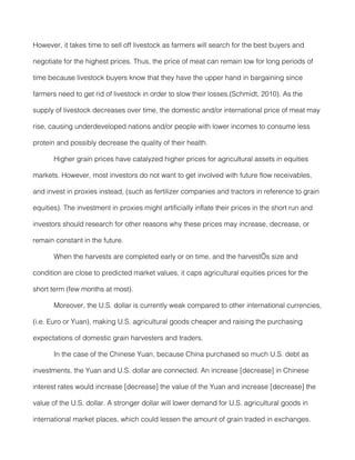 However, it takes time to sell off livestock as farmers will search for the best buyers and

negotiate for the highest prices. Thus, the price of meat can remain low for long periods of

time because livestock buyers know that they have the upper hand in bargaining since

farmers need to get rid of livestock in order to slow their losses.(Schmidt, 2010). As the

supply of livestock decreases over time, the domestic and/or international price of meat may

rise, causing underdeveloped nations and/or people with lower incomes to consume less

protein and possibly decrease the quality of their health.

       Higher grain prices have catalyzed higher prices for agricultural assets in equities

markets. However, most investors do not want to get involved with future flow receivables,

and invest in proxies instead, (such as fertilizer companies and tractors in reference to grain

equities). The investment in proxies might artificially inflate their prices in the short run and

investors should research for other reasons why these prices may increase, decrease, or

remain constant in the future.

       When the harvests are completed early or on time, and the harvest’s size and

condition are close to predicted market values, it caps agricultural equities prices for the

short term (few months at most).

       Moreover, the U.S. dollar is currently weak compared to other international currencies,

(i.e. Euro or Yuan), making U.S. agricultural goods cheaper and raising the purchasing

expectations of domestic grain harvesters and traders.

       In the case of the Chinese Yuan, because China purchased so much U.S. debt as

investments, the Yuan and U.S. dollar are connected. An increase [decrease] in Chinese

interest rates would increase [decrease] the value of the Yuan and increase [decrease] the

value of the U.S. dollar. A stronger dollar will lower demand for U.S. agricultural goods in

international market places, which could lessen the amount of grain traded in exchanges.
 