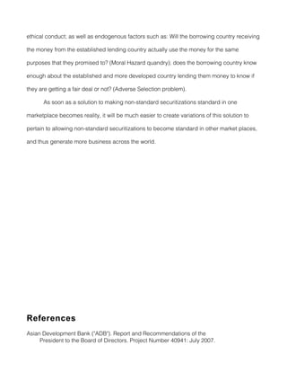 ethical conduct; as well as endogenous factors such as: Will the borrowing country receiving

the money from the established lending country actually use the money for the same

purposes that they promised to? (Moral Hazard quandry); does the borrowing country know

enough about the established and more developed country lending them money to know if

they are getting a fair deal or not? (Adverse Selection problem).

      As soon as a solution to making non-standard securitizations standard in one

marketplace becomes reality, it will be much easier to create variations of this solution to

pertain to allowing non-standard securitizations to become standard in other market places,

and thus generate more business across the world.




References
Asian Development Bank ("ADB"). Report and Recommendations of the
     President to the Board of Directors. Project Number 40941: July 2007.
 