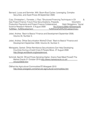 Bernard, Lucas and Semmler, Willi. Boom-Bust Cycles: Leveraging, Complex
    Securities, and Asset Prices 28 September 2009.

Culp, Christopher L. Forrester, J. Paul. "Structured Financing Techniques in Oil            &
Gas Project Finance: Future Flow Securitizations, Prepaids,                  Volumetric
Production Payments and Project Finance Collateralized             Debt Obligations." Social
Science Research Network. 5 August 2009                file:///Users/JSMar16/Desktop/IS
%20New %20Development                             %20Article%20%233.webarchive>

Jobst, Andrea. "Back to Basics" Finance and Development September 2008,
     Volume 45, Number 3.

Jobst, Andrea. “How Securitization Works” Chart. "Back to Basics" Finance and
     Development September 2008, Volume 45, Number 3.

Mohapatra, Sanket. “How Remittance Securitizations Can Help Developing
    Countries During a Credit Crisis.” People Move. 27 August 2008
    http://blogs.worldbank.org/peoplemove

Schmidt, Ned W. “Food Prices Spiraling Higher, Grains Feed Meat Prices” The
    Market Oracle 21 October 2010 http://www.marketoracle.co.uk/
    Article23658.html

“What Are Agricultural Commodities?” Wisegeek 2010
   http://www.wisegeek.com/what-are-agricultural-commodities.htm
 