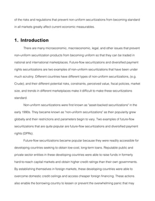 of the risks and regulations that prevent non-uniform securitizations from becoming standard

in all markets greatly affect current economic measurables.



1. Introduction
       There are many microeconomic, macroeconomic, legal, and other issues that prevent

non-uniform securitization products from becoming uniform so that they can be traded in

national and international marketplaces. Future-flow securitizations and diversified payment

rights securitizations are two examples of non-uniform securitizations that have been under

much scrutiny. Different countries have different types of non-uniform securitizations, (e.g.

Crude); and their different potential risks, constraints, perceived value, fiscal policies, market

size, and trends in different marketplaces make it difficult to make these securitizations

standard.

       Non-uniform securitizations were first known as "asset-backed securitizations" in the

early 1990s. They became known as "non-uniform securitizations" as their popularity grew

globally and their restrictions and parameters begin to vary. Two examples of future-flow

securitizations that are quite popular are future-flow securitizations and diversified payment

rights (DPRs).

       Future-flow securitizations became popular because they were readily accessible for

developing countries seeking to obtain low-cost, long-term loans. Reputable public and

private sector entities in these developing countries were able to raise funds in formerly

hard-to-reach capital markets and obtain higher credit ratings than their own governments.

By establishing themselves in foreign markets, these developing countries were able to

overcome domestic credit ceilings and access cheaper foreign financing. These actions

also enable the borrowing country to lessen or prevent the overwhelming panic that may
 