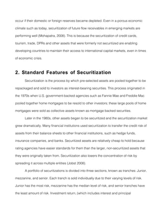occur if their domestic or foreign reserves became depleted. Even in a porous economic

climate such as today, securitization of future flow receivables in emerging markets are

performing well (Mohapatra, 2008). This is because the securitization of credit cards,

tourism, trade, DPRs and other assets that were formerly not securitized are enabling

developing countries to maintain their access to international capital markets, even in times

of economic crisis.



2. Standard Features of Securitization
       Securitization is the process by which pre-selected assets are pooled together to be

repackaged and sold to investors as interest-bearing securities. This process originated in

the 1970s when U.S. government-backed agencies such as Fannie Mae and Freddie Mac

pooled together home mortgages to be resold to other investors; these large pools of home

mortgages were sold as collective assets known as mortgage backed securities.

       Later in the 1980s, other assets began to be securitized and the securitization market

grew dramatically. Many financial institutions used securitization to transfer the credit risk of

assets from their balance sheets to other financial institutions, such as hedge funds,

insurance companies, and banks. Securitized assets are relatively cheap to hold because

rating agencies have easier standards for them than the larger, non-securitized assets that

they were originally taken from. Securitization also lowers the concentration of risk by

spreading it across multiple entities (Jobst 2008).

       A portfolio of securitizations is divided into three sections, known as tranches: Junior,

mezzanine, and senior. Each tranch is sold individually due to their varying levels of risk.

Junior has the most risk, mezzanine has the median level of risk, and senior tranches have

the least amount of risk. Investment return, (which includes interest and principal
 