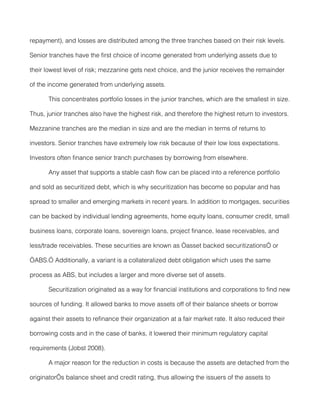 repayment), and losses are distributed among the three tranches based on their risk levels.

Senior tranches have the first choice of income generated from underlying assets due to

their lowest level of risk; mezzanine gets next choice, and the junior receives the remainder

of the income generated from underlying assets.

       This concentrates portfolio losses in the junior tranches, which are the smallest in size.

Thus, junior tranches also have the highest risk, and therefore the highest return to investors.

Mezzanine tranches are the median in size and are the median in terms of returns to

investors. Senior tranches have extremely low risk because of their low loss expectations.

Investors often finance senior tranch purchases by borrowing from elsewhere.

       Any asset that supports a stable cash flow can be placed into a reference portfolio

and sold as securitized debt, which is why securitization has become so popular and has

spread to smaller and emerging markets in recent years. In addition to mortgages, securities

can be backed by individual lending agreements, home equity loans, consumer credit, small

business loans, corporate loans, sovereign loans, project finance, lease receivables, and

less/trade receivables. These securities are known as “asset backed securitizations” or

“ABS.” Additionally, a variant is a collateralized debt obligation which uses the same

process as ABS, but includes a larger and more diverse set of assets.

       Securitization originated as a way for financial institutions and corporations to find new

sources of funding. It allowed banks to move assets off of their balance sheets or borrow

against their assets to refinance their organization at a fair market rate. It also reduced their

borrowing costs and in the case of banks, it lowered their minimum regulatory capital

requirements (Jobst 2008).

       A major reason for the reduction in costs is because the assets are detached from the

originator’s balance sheet and credit rating, thus allowing the issuers of the assets to
 