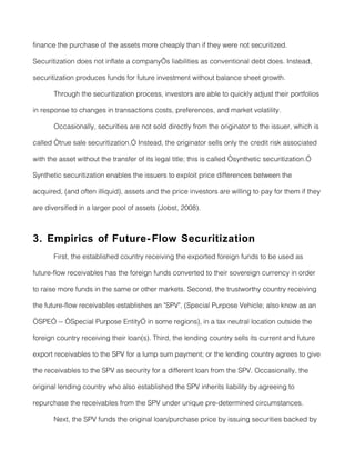 finance the purchase of the assets more cheaply than if they were not securitized.

Securitization does not inflate a company’s liabilities as conventional debt does. Instead,

securitization produces funds for future investment without balance sheet growth.

       Through the securitization process, investors are able to quickly adjust their portfolios

in response to changes in transactions costs, preferences, and market volatility.

       Occasionally, securities are not sold directly from the originator to the issuer, which is

called “true sale securitization.” Instead, the originator sells only the credit risk associated

with the asset without the transfer of its legal title; this is called “synthetic securitization.”

Synthetic securitization enables the issuers to exploit price differences between the

acquired, (and often illiquid), assets and the price investors are willing to pay for them if they

are diversified in a larger pool of assets (Jobst, 2008).



3. Empirics of Future- Flow Securitization
       First, the established country receiving the exported foreign funds to be used as

future-flow receivables has the foreign funds converted to their sovereign currency in order

to raise more funds in the same or other markets. Second, the trustworthy country receiving

the future-flow receivables establishes an "SPV", (Special Purpose Vehicle; also know as an

“SPE” -- “Special Purpose Entity” in some regions), in a tax neutral location outside the

foreign country receiving their loan(s). Third, the lending country sells its current and future

export receivables to the SPV for a lump sum payment; or the lending country agrees to give

the receivables to the SPV as security for a different loan from the SPV. Occasionally, the

original lending country who also established the SPV inherits liability by agreeing to

repurchase the receivables from the SPV under unique pre-determined circumstances.

       Next, the SPV funds the original loan/purchase price by issuing securities backed by
 