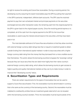 its right to receive the existing and future-flow receivables. During a revolving period, the

developing country acquiring the export receivables pays the SPV by putting their payment

in the SPV's personal, independent, offshore bank accounts. The SPV uses the received

payment to pay their own scheduled interest and principal payments on the securities

exchanged and any other transaction costs; the remaining cash from the original payment to

the SPV is given back to the original payee country. Once the revolving period expires or is

completed, all of the cash from the original payment to the SPV for the future-flow

receivables is used to pay the interest and principal on the securities until they have been

paid in full.

       The most desirable attribute of of future flow securitizations is that they allow countries

with external foreign currency debt ratings less than or equal to investment grade to obtain

outside funding from international capital markets in order to issue securities with a higher

foreign currency debt rating from the money that they borrowed from a more credible source

than themselves. This action allows the borrowing countries to bypass the "sovereign ceiling"

because they can issue securities that are rated more highly than their native country's

external foreign currency debt rating, which allows the borrowing country to gain access to

higher quantity and quality international markets so they can try to make money in order to

improve their "developing country" status.

4. Securitization Types and Requirements
       There are certain requirements for the types of receivables that can be used to

support a future flow securitization: First, the receivables must be denominated in currency

that is the same as the currency of the borrowing country. Second, the receivables must be

indebted to creditworthy entities that are investment-grade rated which are not situated

within the borrowing country's borders. Third, the receivables must be liquid outside of the
 