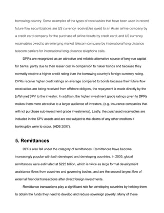 borrowing country. Some examples of the types of receivables that have been used in recent

future flow securitizations are US currency receivables owed to an Asian airline company by

a credit card company for the purchase of airline tickets by credit card; and US currency

receivables owed to an emerging market telecom company by international long distance

telecom carriers for international long distance telephone calls.

     DPRs are recognized as an attractive and reliable alternative source of long-run capital

for banks, partly due to their lesser cost in comparison to riskier bonds and because they

normally receive a higher credit rating than the borrowing country's foreign currency rating.

DPRs receive higher credit ratings on average compared to bonds because their future flow

receivables are being received from offshore obligors, the repayment is made directly by the

[offshore] SPV to the investor. In addition, the higher investment grade ratings given to DPRs

makes them more attractive to a larger audience of investors, (e.g. insurance companies that

will not purchase sub-investment grade investments). Lastly, the purchased receivables are

included in the SPV assets and are not subject to the claims of any other creditors if

bankruptcy were to occur. (ADB 2007).



5. Remittances
     DPRs also fall under the category of remittances. Remittances have become

increasingly popular with both developed and developing countries. In 2005, global

remittances were estimated at $225 billion, which is twice as large formal development

assistance flows from countries and governing bodies, and are the second largest flow of

external financial transactions after direct foreign investments.

     Remittance transactions play a significant role for developing countries by helping them

to obtain the funds they need to develop and reduce sovereign poverty. Many of these
 