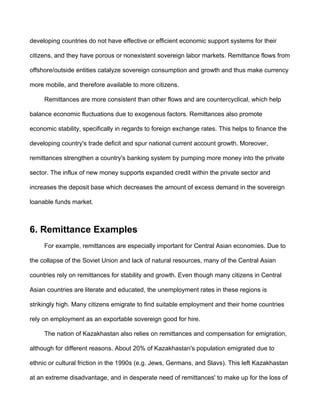 developing countries do not have effective or efficient economic support systems for their

citizens, and they have porous or nonexistent sovereign labor markets. Remittance flows from

offshore/outside entities catalyze sovereign consumption and growth and thus make currency

more mobile, and therefore available to more citizens.

     Remittances are more consistent than other flows and are countercyclical, which help

balance economic fluctuations due to exogenous factors. Remittances also promote

economic stability, specifically in regards to foreign exchange rates. This helps to finance the

developing country's trade deficit and spur national current account growth. Moreover,

remittances strengthen a country's banking system by pumping more money into the private

sector. The influx of new money supports expanded credit within the private sector and

increases the deposit base which decreases the amount of excess demand in the sovereign

loanable funds market.



6. Remittance Examples
     For example, remittances are especially important for Central Asian economies. Due to

the collapse of the Soviet Union and lack of natural resources, many of the Central Asian

countries rely on remittances for stability and growth. Even though many citizens in Central

Asian countries are literate and educated, the unemployment rates in these regions is

strikingly high. Many citizens emigrate to find suitable employment and their home countries

rely on employment as an exportable sovereign good for hire.

     The nation of Kazakhastan also relies on remittances and compensation for emigration,

although for different reasons. About 20% of Kazakhastan's population emigrated due to

ethnic or cultural friction in the 1990s (e.g. Jews, Germans, and Slavs). This left Kazakhastan

at an extreme disadvantage, and in desperate need of remittances' to make up for the loss of
 