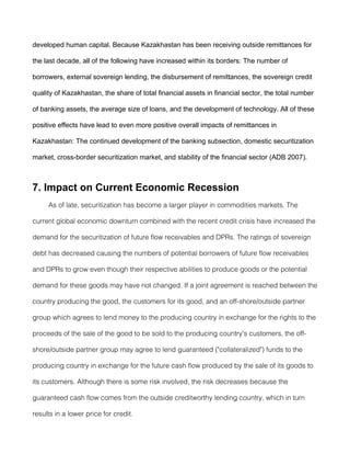 developed human capital. Because Kazakhastan has been receiving outside remittances for

the last decade, all of the following have increased within its borders: The number of

borrowers, external sovereign lending, the disbursement of remittances, the sovereign credit

quality of Kazakhastan, the share of total financial assets in financial sector, the total number

of banking assets, the average size of loans, and the development of technology. All of these

positive effects have lead to even more positive overall impacts of remittances in

Kazakhastan: The continued development of the banking subsection, domestic securitization

market, cross-border securitization market, and stability of the financial sector (ADB 2007).



7. Impact on Current Economic Recession
     As of late, securitization has become a larger player in commodities markets. The

current global economic downturn combined with the recent credit crisis have increased the

demand for the securitization of future flow receivables and DPRs. The ratings of sovereign

debt has decreased causing the numbers of potential borrowers of future flow receivables

and DPRs to grow even though their respective abilities to produce goods or the potential

demand for these goods may have not changed. If a joint agreement is reached between the

country producing the good, the customers for its good, and an off-shore/outside partner

group which agrees to lend money to the producing country in exchange for the rights to the

proceeds of the sale of the good to be sold to the producing country's customers, the off-

shore/outside partner group may agree to lend guaranteed ("collateralized") funds to the

producing country in exchange for the future cash flow produced by the sale of its goods to

its customers. Although there is some risk involved, the risk decreases because the

guaranteed cash flow comes from the outside creditworthy lending country, which in turn

results in a lower price for credit.
 