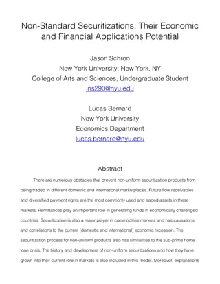 Non-Standard Securitizations: Their Economic
    and Financial Applications Potential

                                     Jason Schron
                    New York University, New York, NY
      College of Arts and Sciences, Undergraduate Student
                                   jns290@nyu.edu


                                    Lucas Bernard
                                New York University
                             Economics Department
                             lucas.bernard@nyu.edu



                                         Abstract
      There are numerous obstacles that prevent non-uniform securitization products from

being traded in different domestic and international marketplaces. Future flow receivables

and diversified payment rights are the most commonly used and traded assets in these

markets. Remittances play an important role in generating funds in economically challenged

countries. Securitization is also a major player in commodities markets and has causations

and correlations to the current [domestic and international] economic recession. The

securitization process for non-uniform products also has similarities to the sub-prime home

loan crisis. The history and development of non-uniform securitizations and how they have

grown into their current role in markets is also included in this model. Moreover, explanations
 