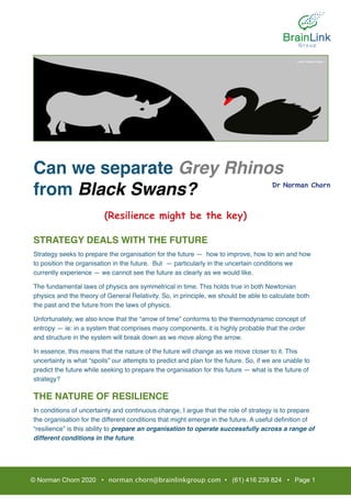 Can we separate Grey Rhinos
from Black Swans?
(Resilience might be the key)
STRATEGY DEALS WITH THE FUTURE
Strategy seeks to prepare the organisation for the future — how to improve, how to win and how
to position the organisation in the future. But — particularly in the uncertain conditions we
currently experience — we cannot see the future as clearly as we would like.
The fundamental laws of physics are symmetrical in time. This holds true in both Newtonian
physics and the theory of General Relativity. So, in principle, we should be able to calculate both
the past and the future from the laws of physics.
Unfortunately, we also know that the “arrow of time” conforms to the thermodynamic concept of
entropy — ie: in a system that comprises many components, it is highly probable that the order
and structure in the system will break down as we move along the arrow.
In essence, this means that the nature of the future will change as we move closer to it. This
uncertainty is what “spoils” our attempts to predict and plan for the future. So, if we are unable to
predict the future while seeking to prepare the organisation for this future — what is the future of
strategy?
THE NATURE OF RESILIENCE
In conditions of uncertainty and continuous change, I argue that the role of strategy is to prepare
the organisation for the different conditions that might emerge in the future. A useful deﬁnition of
“resilience” is this ability to prepare an organisation to operate successfully across a range of
different conditions in the future.  
© Norman Chorn 2020 • norman.chorn@brainlinkgroup.com • (61) 416 239 824 • Page 1
Dr Norman Chorn
Ref: NY Times
 