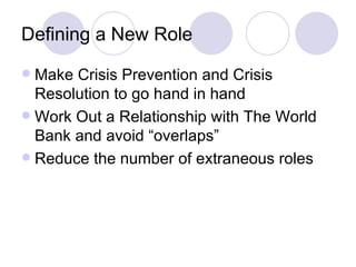 Defining a New Role Make Crisis Prevention and Crisis Resolution to go hand in hand Work Out a Relationship with The World Bank and avoid “overlaps” Reduce the number of extraneous roles 