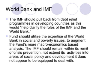 World Bank and IMF The IMF should pull back from debt relief programmes in developing countries as this would “help clarify the roles of the IMF and the World Bank.” Fund should utilize the expertise of the World Bank in social and poverty issues, to augment the Fund’s more macro-economics based analysis. The IMF should remain within its remit of crisis prevention, not extend its  activities into areas of social policy and development it does not appear to be equipped to deal with. 