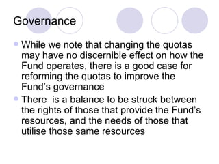 Governance While we note that changing the quotas may have no discernible effect on how the Fund operates, there is a good case for reforming the quotas to improve the Fund’s governance There  is a balance to be struck between the rights of those that provide the Fund’s resources, and the needs of those that utilise those same resources 