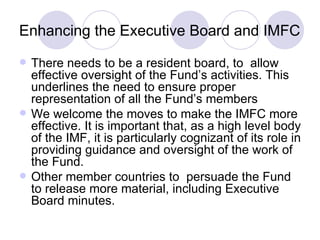 Enhancing the Executive Board and IMFC There needs to be a resident board, to  allow effective oversight of the Fund’s activities. This underlines the need to ensure proper representation of all the Fund’s members We welcome the moves to make the IMFC more effective. It is important that, as a high level body of the IMF, it is particularly cognizant of its role in providing guidance and oversight of the work of the Fund.  Other member countries to  persuade the Fund to release more material, including Executive Board minutes. 