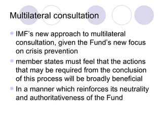 Multilateral consultation IMF’s new approach to multilateral consultation, given the Fund’s new focus on crisis prevention member states must feel that the actions that may be required from the conclusion of this process will be broadly beneficial In a manner which reinforces its neutrality and authoritativeness of the Fund 