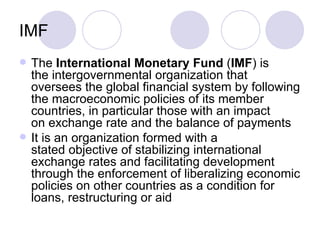 IMF The  International Monetary Fund  ( IMF ) is the intergovernmental organization that oversees the global financial system by following the macroeconomic policies of its member countries, in particular those with an impact on exchange rate and the balance of payments It is an organization formed with a stated objective of stabilizing international exchange rates and facilitating development through the enforcement of liberalizing economic policies on other countries as a condition for loans, restructuring or aid 