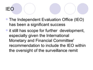 IEO The Independent Evaluation Office (IEO) has been a significant success it still has scope for further  development, especially given the International Monetary and Financial Committee' recommendation to include the IEO within the oversight of the surveillance remit 