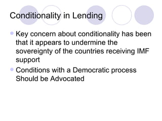 Conditionality in Lending Key concern about conditionality has been that it appears to undermine the sovereignty of the countries receiving IMF support Conditions with a Democratic process Should be Advocated  