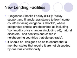 New Lending Facilities Exogenous Shocks Facility (ESF): “policy support and financial assistance to low-income countries facing exogenous shocks”, where exogenous shocks are described as including “commodity price changes (including oil), natural disasters,  and conflicts and crises in neighbouring countries that disrupt trade”. it Should be  designed so as to ensure that all member states that require it are not dissuaded by onerous conditionality 