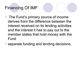 Financing Of IMF The Fund’s primary source of income derives from the difference between the interest received on its lending activities and the interest it has to pay out to the member states that hold money with the Fund separate funding and lending decisions. 